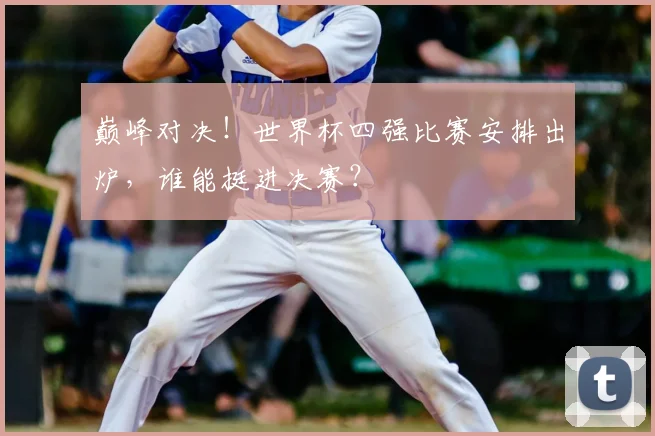 巅峰对决！世界杯四强比赛安排出炉，谁能挺进决赛？