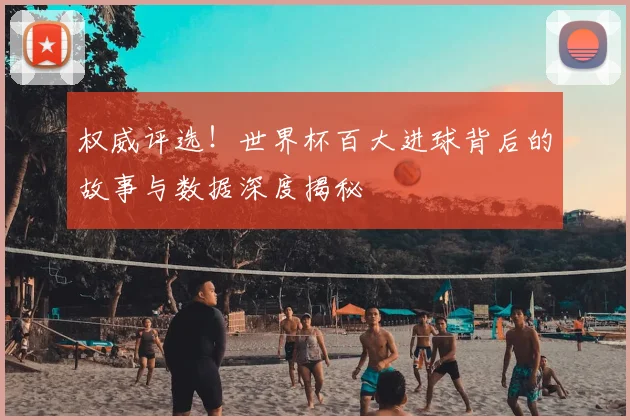 权威评选！世界杯百大进球背后的故事与数据深度揭秘