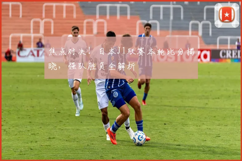 焦点对决!日本J1联赛本轮比分揭晓,强队胜负全解析