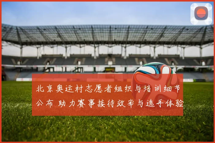 北京奥运村志愿者组织与培训细节公布 助力赛事接待效率与选手体验提升