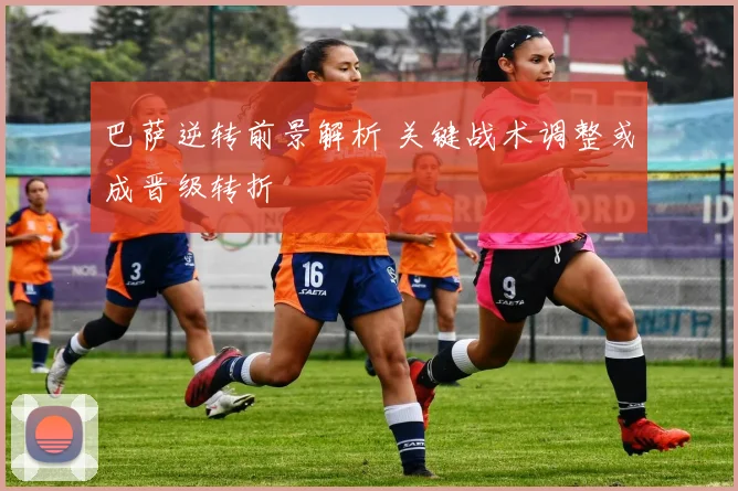 巴萨逆转前景解析 关键战术调整或成晋级转折